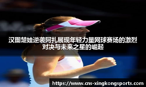 汉图楚娃逆袭阿扎展现年轻力量网球赛场的激烈对决与未来之星的崛起